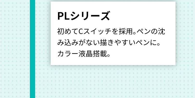 PLシリーズ 初めてCスイッチを採用。ペンの沈み込みがない描きやすいペンに。
      カラー液晶搭載。